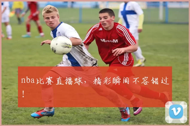 nba比赛直播球，精彩瞬间不容错过！