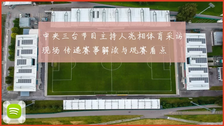 中央三台节目主持人亮相体育采访现场 传递赛事解读与观赛看点