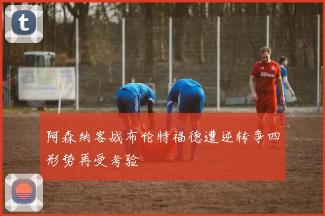 阿森纳客战布伦特福德遭逆转争四形势再受考验