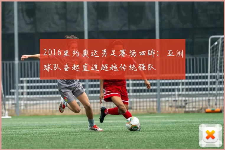 2016里约奥运男足赛场回眸：亚洲球队奋起直追超越传统强队