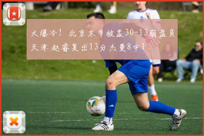 大爆冷!北京末节被轰30-13崩盘负天津 赵睿复出13分杰曼8中1