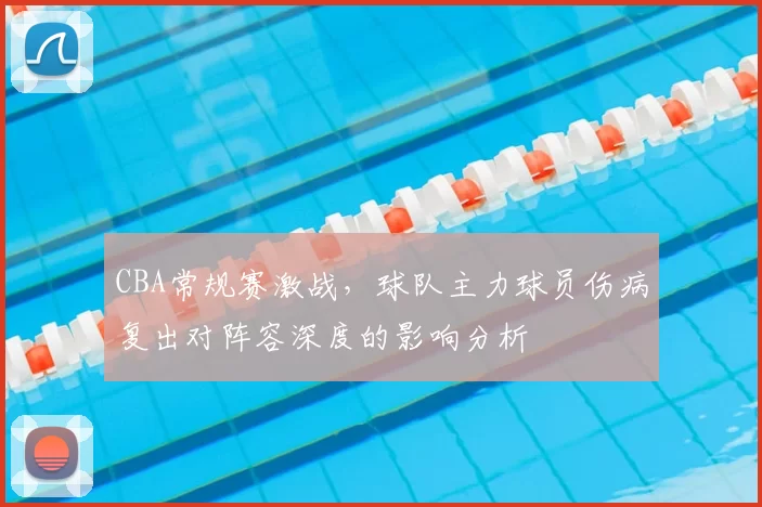 CBA常规赛激战,球队主力球员伤病复出对阵容深度的影响分析