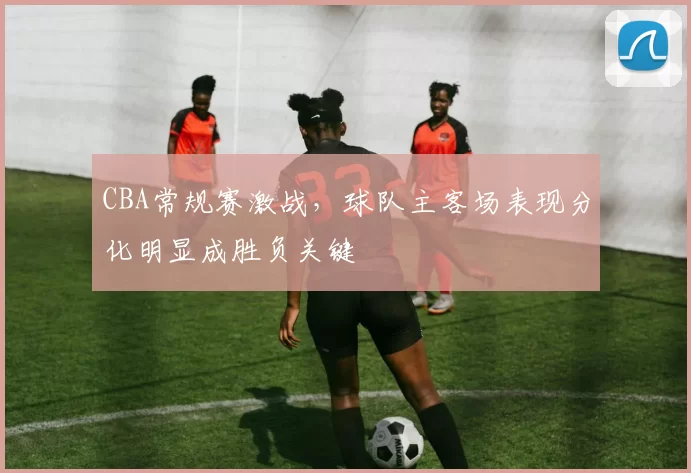 CBA常规赛激战，球队主客场表现分化明显成胜负关键