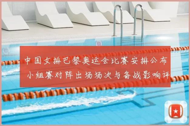 中国女排巴黎奥运会比赛安排公布 小组赛对阵出场场次与备战影响评估