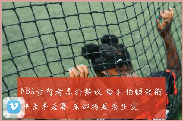 NBA步行者虎扑热议 哈利伯顿领衔冲击季后赛 东部格局或生变