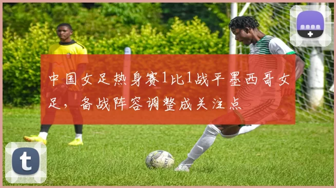 中国女足热身赛1比1战平墨西哥女足，备战阵容调整成关注点