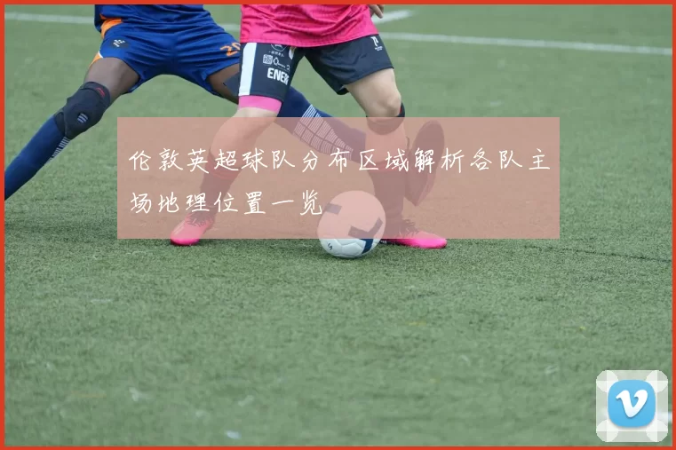 伦敦英超球队分布区域解析各队主场地理位置一览