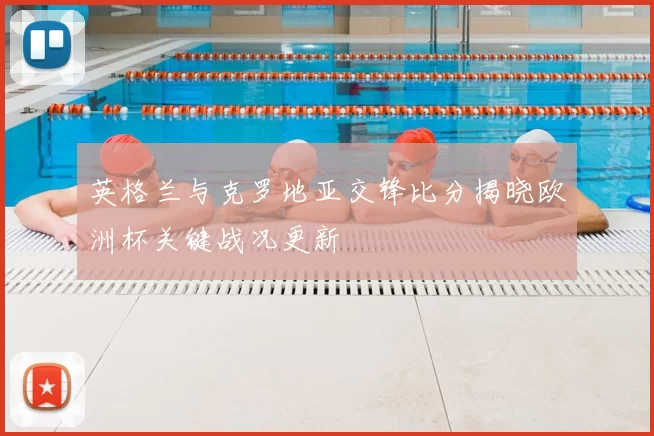 英格兰与克罗地亚交锋比分揭晓欧洲杯关键战况更新
