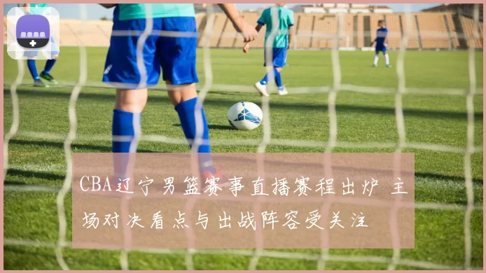 CBA辽宁男篮赛事直播赛程出炉 主场对决看点与出战阵容受关注